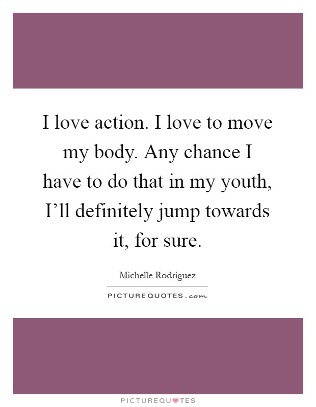 I love action. I love to move my body. Any chance I have to do that in my youth, I'll definitely jump towards it, for sure Picture Quote #1
