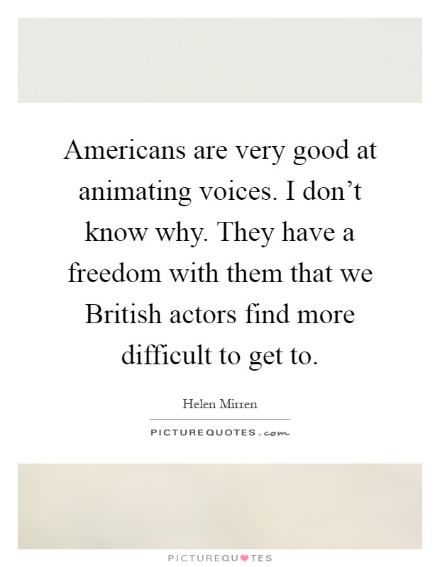 Americans are very good at animating voices. I don't know why. They have a freedom with them that we British actors find more difficult to get to Picture Quote #1