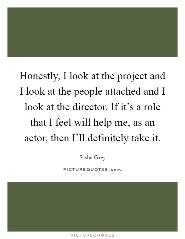 Honestly, I look at the project and I look at the people attached and I look at the director. If it's a role that I feel will help me, as an actor, then I'll definitely take it Picture Quote #1