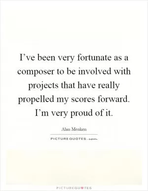 I’ve been very fortunate as a composer to be involved with projects that have really propelled my scores forward. I’m very proud of it Picture Quote #1