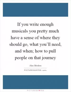 If you write enough musicals you pretty much have a sense of where they should go, what you’ll need, and when; how to pull people on that journey Picture Quote #1