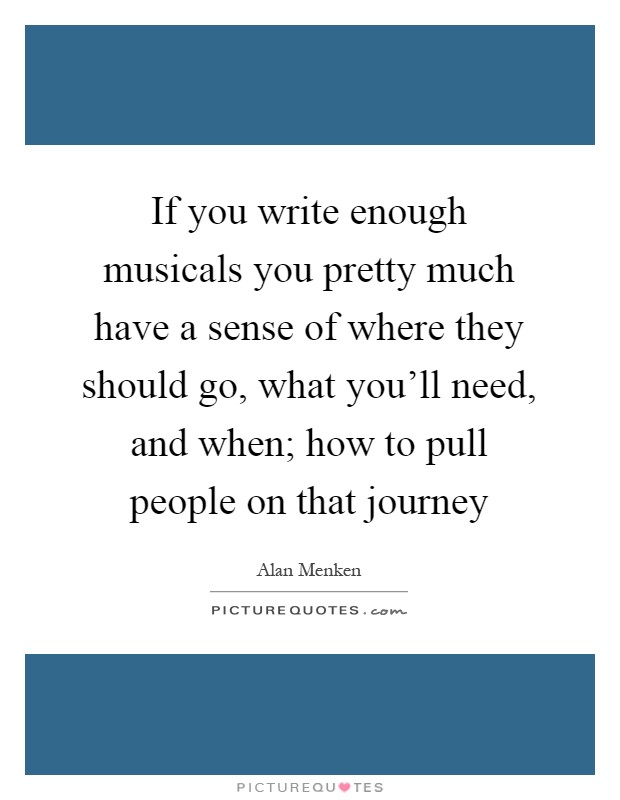 If you write enough musicals you pretty much have a sense of where they should go, what you'll need, and when; how to pull people on that journey Picture Quote #1