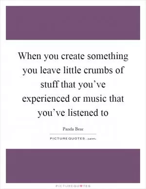 When you create something you leave little crumbs of stuff that you’ve experienced or music that you’ve listened to Picture Quote #1