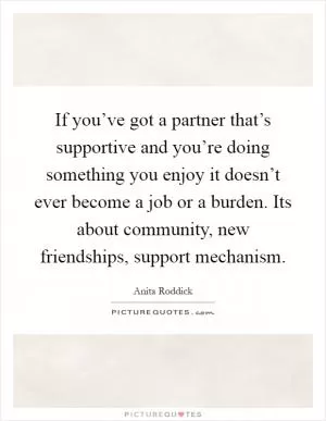 If you’ve got a partner that’s supportive and you’re doing something you enjoy it doesn’t ever become a job or a burden. Its about community, new friendships, support mechanism Picture Quote #1