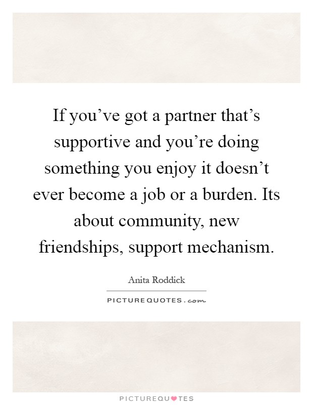 If you've got a partner that's supportive and you're doing something you enjoy it doesn't ever become a job or a burden. Its about community, new friendships, support mechanism Picture Quote #1