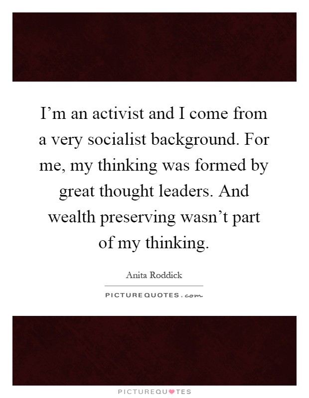 I'm an activist and I come from a very socialist background. For me, my thinking was formed by great thought leaders. And wealth preserving wasn't part of my thinking Picture Quote #1