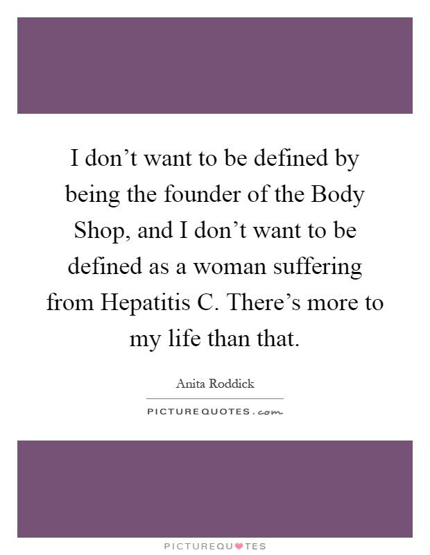 I don't want to be defined by being the founder of the Body Shop, and I don't want to be defined as a woman suffering from Hepatitis C. There's more to my life than that Picture Quote #1