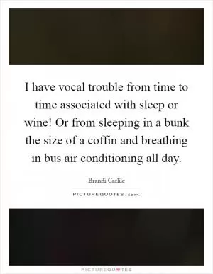 I have vocal trouble from time to time associated with sleep or wine! Or from sleeping in a bunk the size of a coffin and breathing in bus air conditioning all day Picture Quote #1