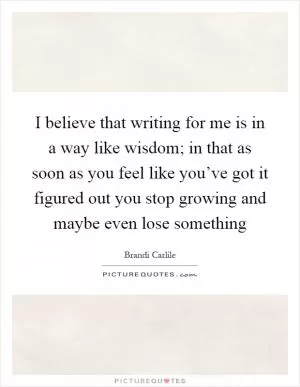 I believe that writing for me is in a way like wisdom; in that as soon as you feel like you’ve got it figured out you stop growing and maybe even lose something Picture Quote #1