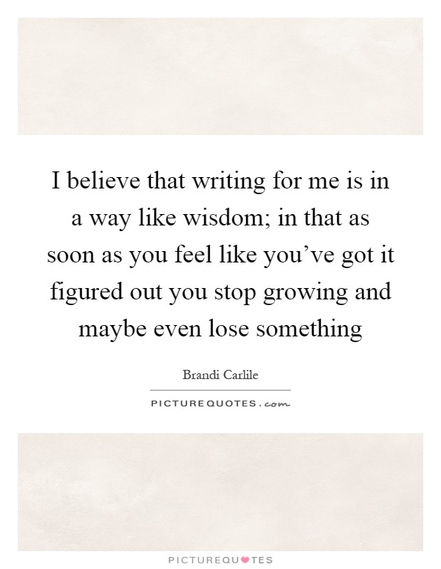 I believe that writing for me is in a way like wisdom; in that as soon as you feel like you've got it figured out you stop growing and maybe even lose something Picture Quote #1