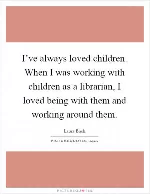 I’ve always loved children. When I was working with children as a librarian, I loved being with them and working around them Picture Quote #1