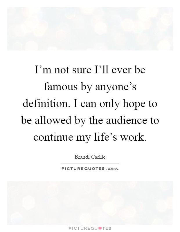 I'm not sure I'll ever be famous by anyone's definition. I can only hope to be allowed by the audience to continue my life's work Picture Quote #1