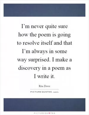 I’m never quite sure how the poem is going to resolve itself and that I’m always in some way surprised. I make a discovery in a poem as I write it Picture Quote #1