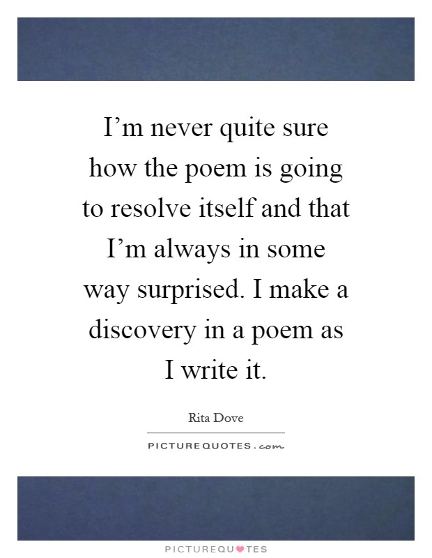 I'm never quite sure how the poem is going to resolve itself and that I'm always in some way surprised. I make a discovery in a poem as I write it Picture Quote #1