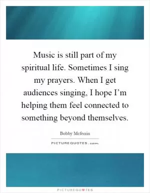 Music is still part of my spiritual life. Sometimes I sing my prayers. When I get audiences singing, I hope I’m helping them feel connected to something beyond themselves Picture Quote #1