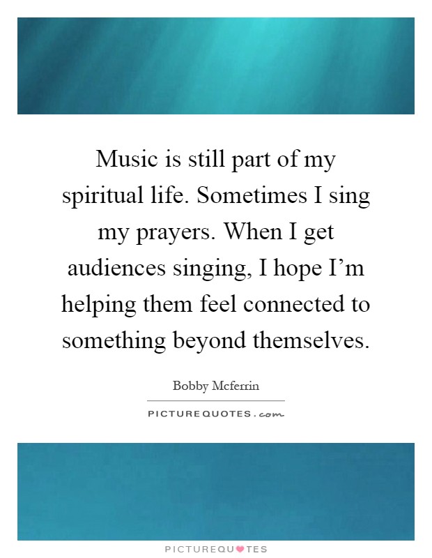Music is still part of my spiritual life. Sometimes I sing my prayers. When I get audiences singing, I hope I'm helping them feel connected to something beyond themselves Picture Quote #1