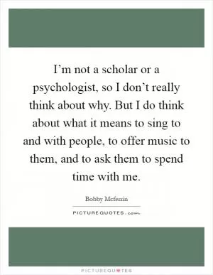 I’m not a scholar or a psychologist, so I don’t really think about why. But I do think about what it means to sing to and with people, to offer music to them, and to ask them to spend time with me Picture Quote #1