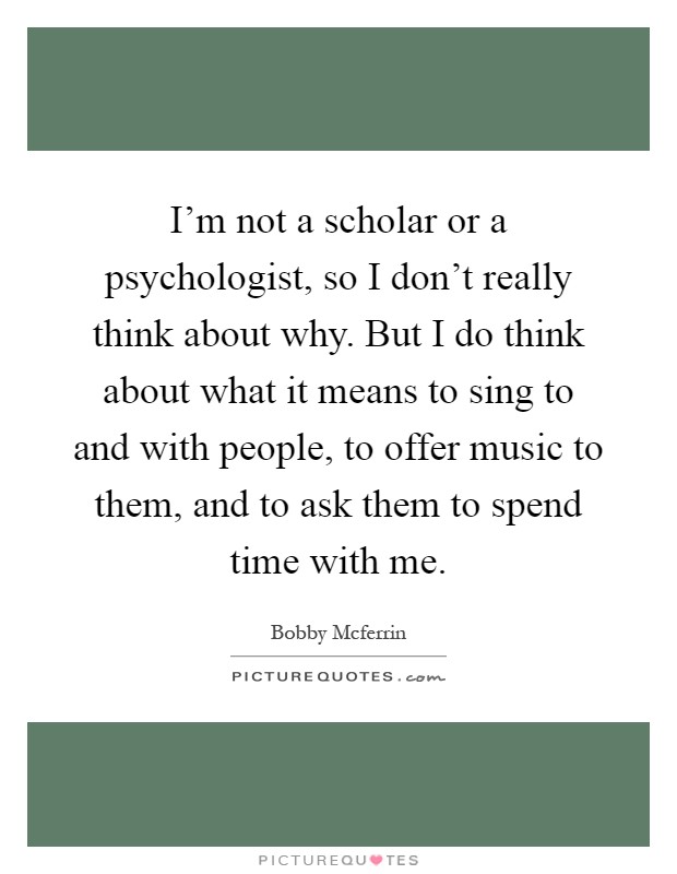 I'm not a scholar or a psychologist, so I don't really think about why. But I do think about what it means to sing to and with people, to offer music to them, and to ask them to spend time with me Picture Quote #1