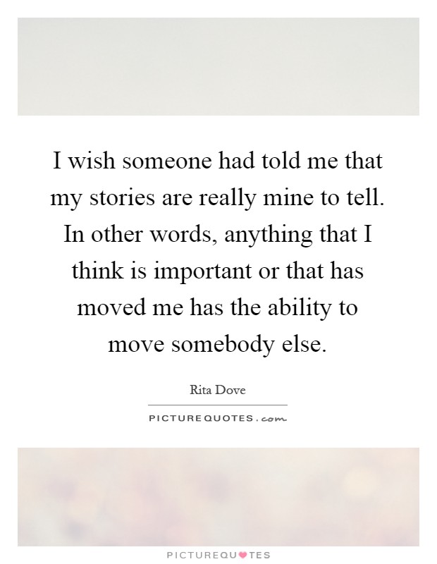 I wish someone had told me that my stories are really mine to tell. In other words, anything that I think is important or that has moved me has the ability to move somebody else Picture Quote #1