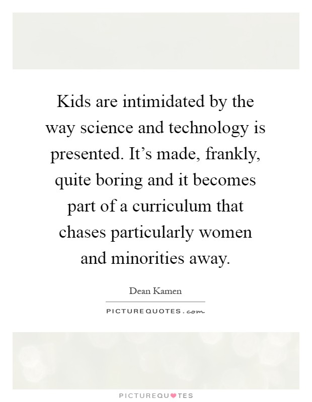 Kids are intimidated by the way science and technology is presented. It's made, frankly, quite boring and it becomes part of a curriculum that chases particularly women and minorities away Picture Quote #1