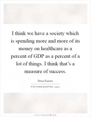 I think we have a society which is spending more and more of its money on healthcare as a percent of GDP as a percent of a lot of things. I think that’s a measure of success Picture Quote #1