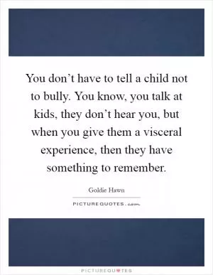 You don’t have to tell a child not to bully. You know, you talk at kids, they don’t hear you, but when you give them a visceral experience, then they have something to remember Picture Quote #1