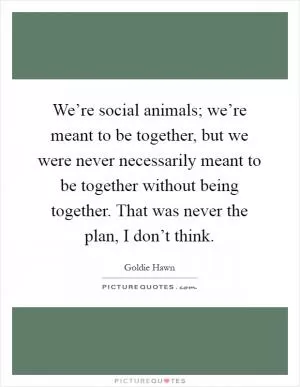 We’re social animals; we’re meant to be together, but we were never necessarily meant to be together without being together. That was never the plan, I don’t think Picture Quote #1