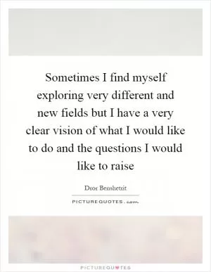 Sometimes I find myself exploring very different and new fields but I have a very clear vision of what I would like to do and the questions I would like to raise Picture Quote #1