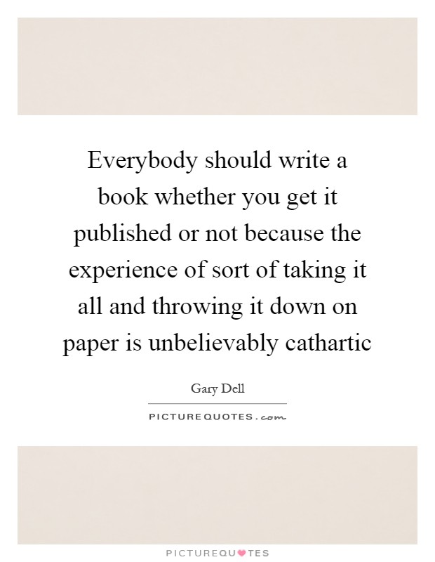 Everybody should write a book whether you get it published or not because the experience of sort of taking it all and throwing it down on paper is unbelievably cathartic Picture Quote #1