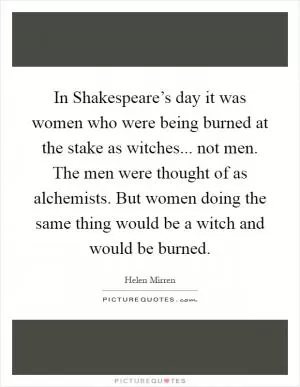 In Shakespeare’s day it was women who were being burned at the stake as witches... not men. The men were thought of as alchemists. But women doing the same thing would be a witch and would be burned Picture Quote #1
