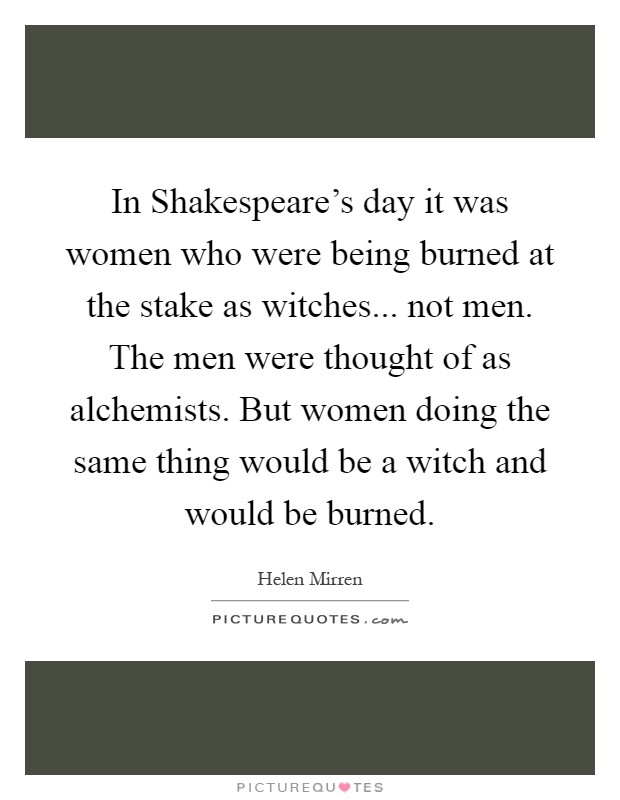 In Shakespeare's day it was women who were being burned at the stake as witches... not men. The men were thought of as alchemists. But women doing the same thing would be a witch and would be burned Picture Quote #1