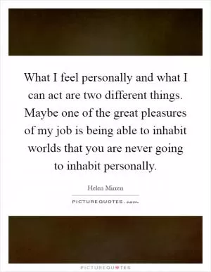 What I feel personally and what I can act are two different things. Maybe one of the great pleasures of my job is being able to inhabit worlds that you are never going to inhabit personally Picture Quote #1