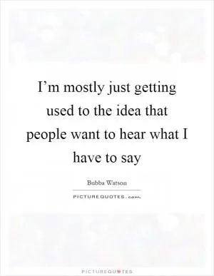 I’m mostly just getting used to the idea that people want to hear what I have to say Picture Quote #1