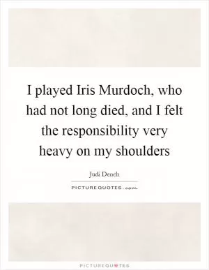 I played Iris Murdoch, who had not long died, and I felt the responsibility very heavy on my shoulders Picture Quote #1