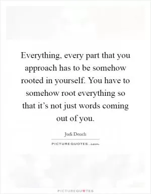 Everything, every part that you approach has to be somehow rooted in yourself. You have to somehow root everything so that it’s not just words coming out of you Picture Quote #1