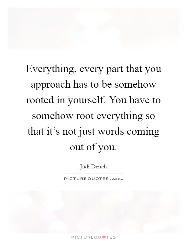 Everything, every part that you approach has to be somehow rooted in yourself. You have to somehow root everything so that it's not just words coming out of you Picture Quote #1