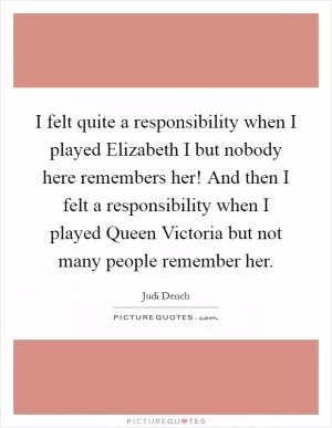 I felt quite a responsibility when I played Elizabeth I but nobody here remembers her! And then I felt a responsibility when I played Queen Victoria but not many people remember her Picture Quote #1
