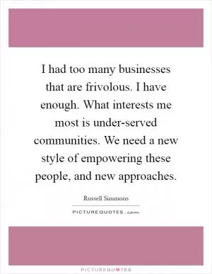 I had too many businesses that are frivolous. I have enough. What interests me most is under-served communities. We need a new style of empowering these people, and new approaches Picture Quote #1