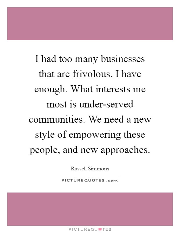 I had too many businesses that are frivolous. I have enough. What interests me most is under-served communities. We need a new style of empowering these people, and new approaches Picture Quote #1