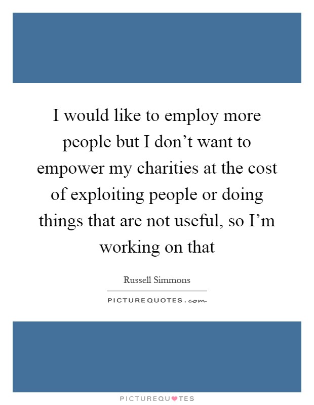 I would like to employ more people but I don't want to empower my charities at the cost of exploiting people or doing things that are not useful, so I'm working on that Picture Quote #1
