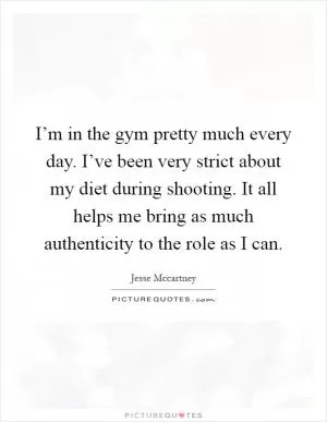 I’m in the gym pretty much every day. I’ve been very strict about my diet during shooting. It all helps me bring as much authenticity to the role as I can Picture Quote #1
