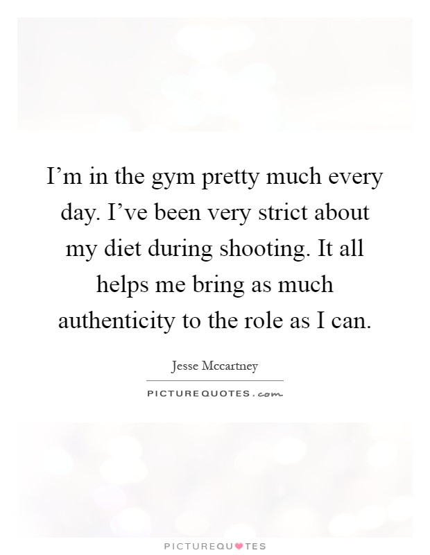 I'm in the gym pretty much every day. I've been very strict about my diet during shooting. It all helps me bring as much authenticity to the role as I can Picture Quote #1