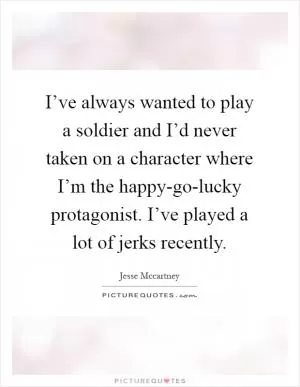 I’ve always wanted to play a soldier and I’d never taken on a character where I’m the happy-go-lucky protagonist. I’ve played a lot of jerks recently Picture Quote #1