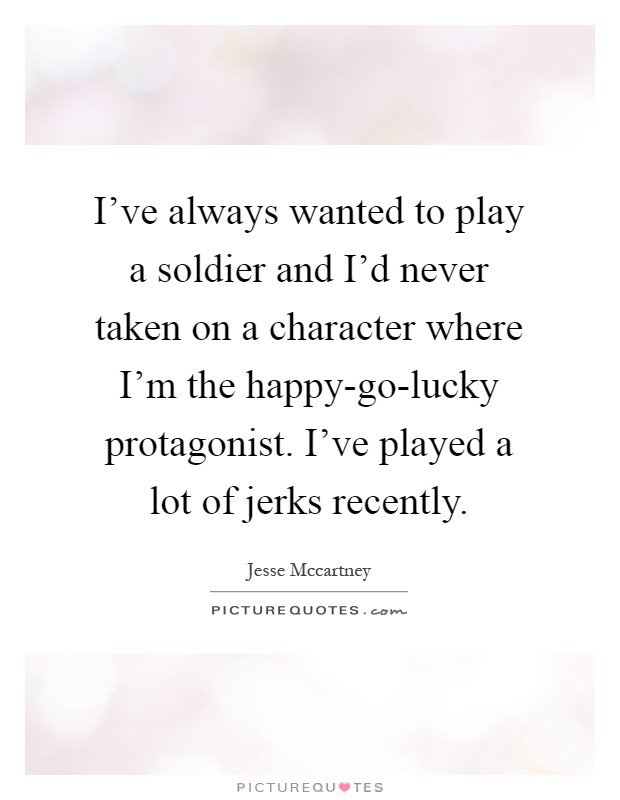 I've always wanted to play a soldier and I'd never taken on a character where I'm the happy-go-lucky protagonist. I've played a lot of jerks recently Picture Quote #1