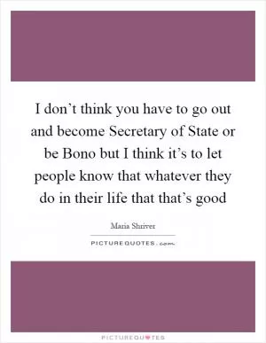I don’t think you have to go out and become Secretary of State or be Bono but I think it’s to let people know that whatever they do in their life that that’s good Picture Quote #1
