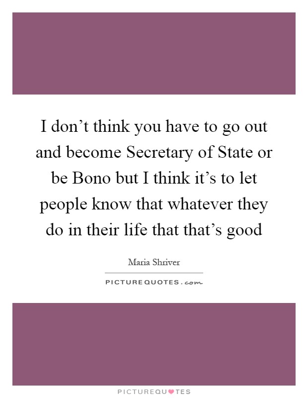 I don't think you have to go out and become Secretary of State or be Bono but I think it's to let people know that whatever they do in their life that that's good Picture Quote #1