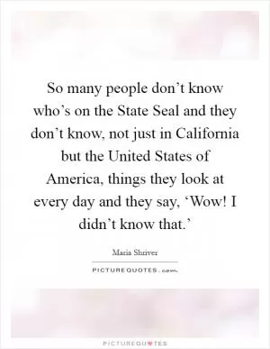 So many people don’t know who’s on the State Seal and they don’t know, not just in California but the United States of America, things they look at every day and they say, ‘Wow! I didn’t know that.’ Picture Quote #1