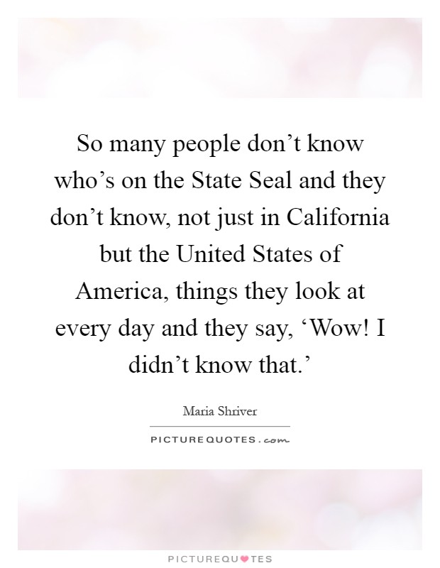 So many people don't know who's on the State Seal and they don't know, not just in California but the United States of America, things they look at every day and they say, ‘Wow! I didn't know that.' Picture Quote #1