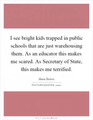 I see bright kids trapped in public schools that are just warehousing them. As an educator this makes me scared. As Secretary of State, this makes me terrified Picture Quote #1