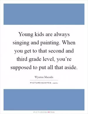 Young kids are always singing and painting. When you get to that second and third grade level, you’re supposed to put all that aside Picture Quote #1